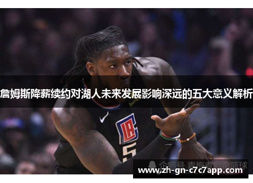 詹姆斯降薪续约对湖人未来发展影响深远的五大意义解析 詹姆斯降薪续约对湖人未来发展影响深远的五大意义解析